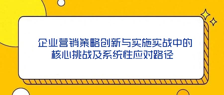  企業(yè)營銷策略創(chuàng)新與實施實戰(zhàn)中的核心挑戰(zhàn)及系統(tǒng)性應(yīng)對路徑
