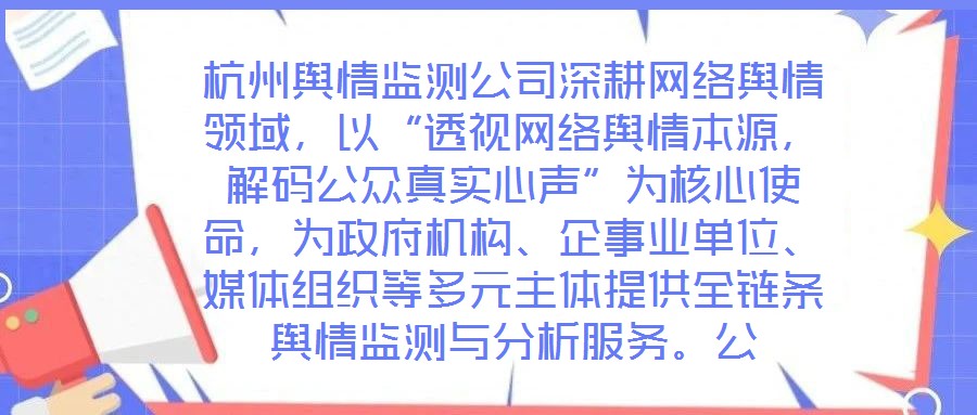 杭州輿情監(jiān)測(cè)公司深耕網(wǎng)絡(luò)輿情領(lǐng)域，以“透視網(wǎng)絡(luò)輿情本源，解碼公眾真實(shí)心聲”為核心使命，為政府機(jī)構(gòu)、企事業(yè)單位、媒體組織等多元主體提供全鏈條輿情監(jiān)測(cè)與分析服務(wù)。公