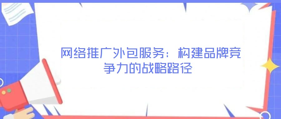  網(wǎng)絡推廣外包服務：構建品牌競爭力的戰(zhàn)略路徑