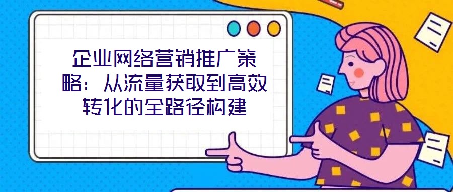 企業網絡營銷推廣策略：從流量獲取到高效轉化的全路徑構建