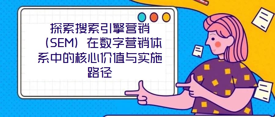探索搜索引擎營銷（SEM）在數字營銷體系中的核心價值與實施路徑