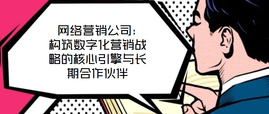  網絡營銷公司：構筑數字化營銷戰略的核心引擎與長期合作伙伴