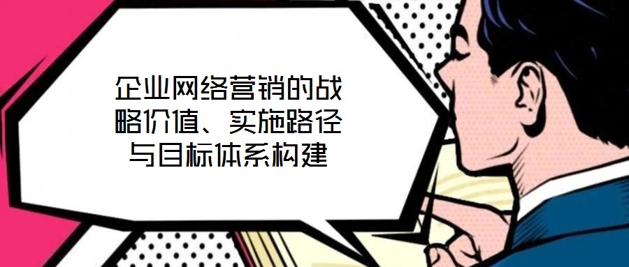 企業網絡營銷的戰略價值、實施路徑與目標體系構建