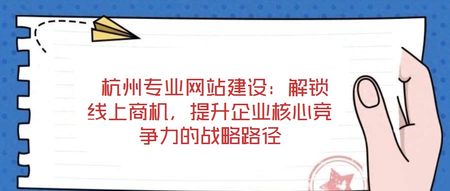  杭州專業網站建設：解鎖線上商機，提升企業核心競爭力的戰略路徑