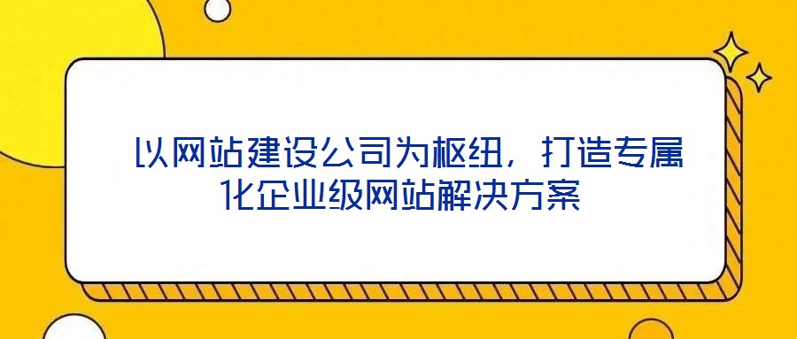  以網站建設公司為樞紐，打造專屬化企業級網站解決方案