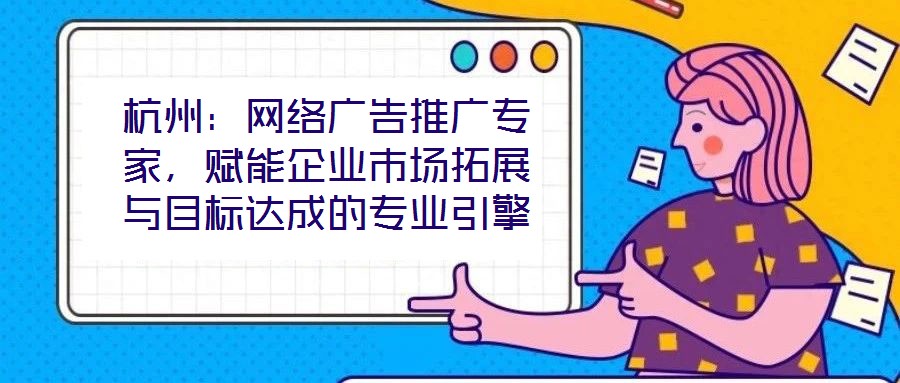 杭州：網絡廣告推廣專家，賦能企業市場拓展與目標達成的專業引擎