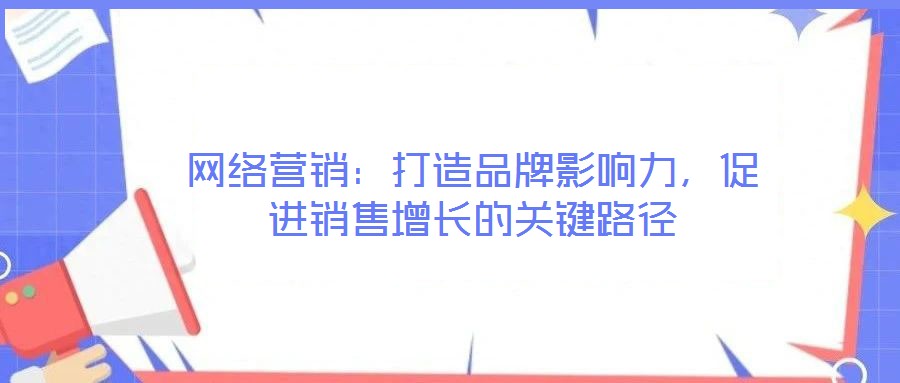 網(wǎng)絡(luò)營(yíng)銷：打造品牌影響力，促進(jìn)銷售增長(zhǎng)的關(guān)鍵路徑