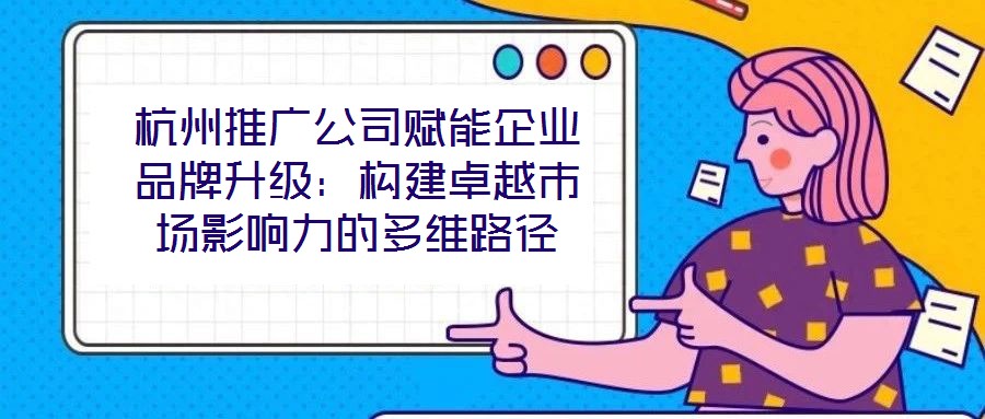 杭州推廣公司賦能企業品牌升級：構建卓越市場影響力的多維路徑