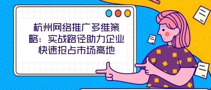 杭州網(wǎng)絡(luò)推廣多維策略：實(shí)戰(zhàn)路徑助力企業(yè)快速搶占市場高地
