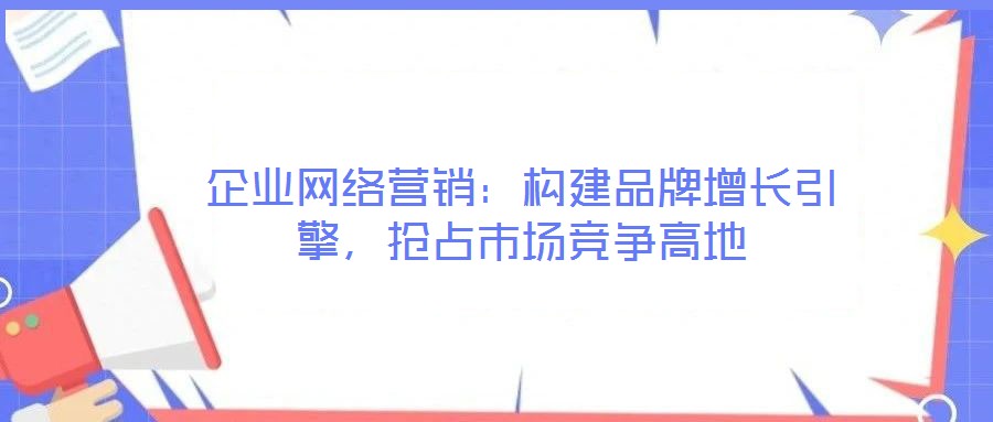 企業網絡營銷：構建品牌增長引擎，搶占市場競爭高地