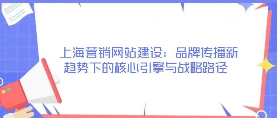  上海營銷網(wǎng)站建設(shè)：品牌傳播新趨勢(shì)下的核心引擎與戰(zhàn)略路徑
