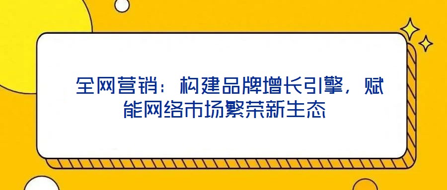  全網營銷：構建品牌增長引擎，賦能網絡市場繁榮新生態