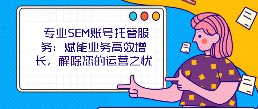  專業SEM賬號托管服務：賦能業務高效增長，解除您的運營之憂