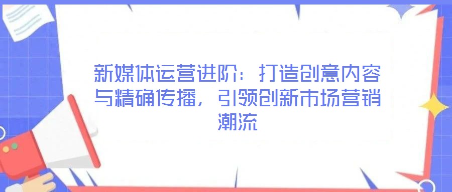 新媒體運(yùn)營(yíng)進(jìn)階：打造創(chuàng)意內(nèi)容與精確傳播，引領(lǐng)創(chuàng)新市場(chǎng)營(yíng)銷潮流