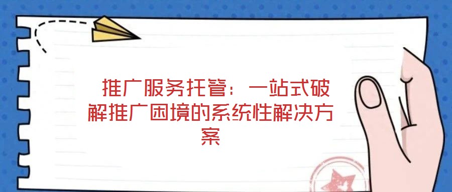  推廣服務托管：一站式破解推廣困境的系統性解決方案