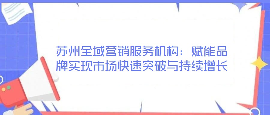 蘇州全域營銷服務機構：賦能品牌實現市場快速突破與持續增長