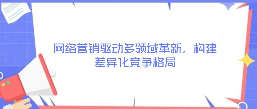 網絡營銷驅動多領域革新，構建差異化競爭格局