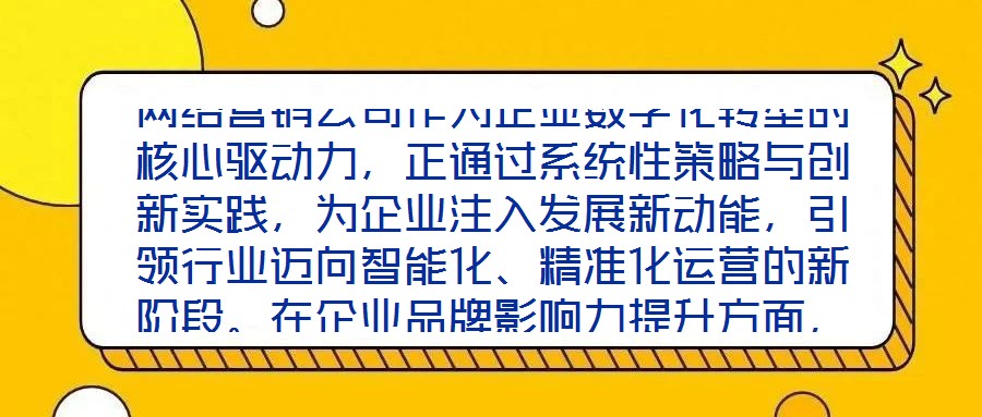 網絡營銷公司作為企業(yè)數(shù)字化轉型的核心驅動力，正通過系統(tǒng)性策略與創(chuàng)新實踐，為企業(yè)注入發(fā)展新動能，引領行業(yè)邁向智能化、精準化運營的新階段。在企業(yè)品牌影響力提升方面，