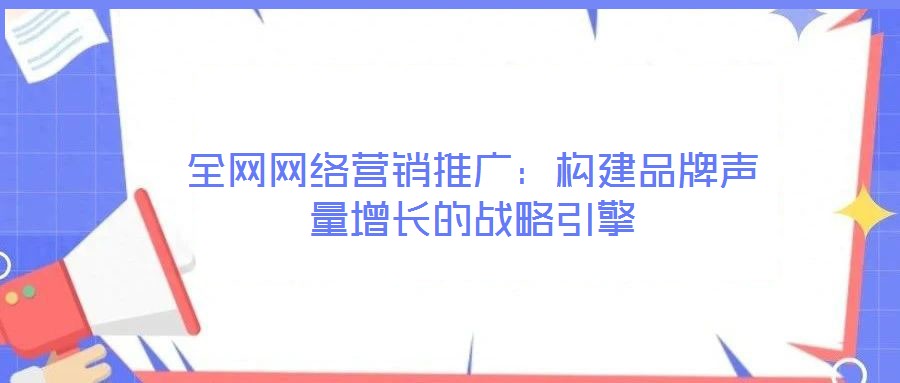 全網網絡營銷推廣：構建品牌聲量增長的戰略引擎