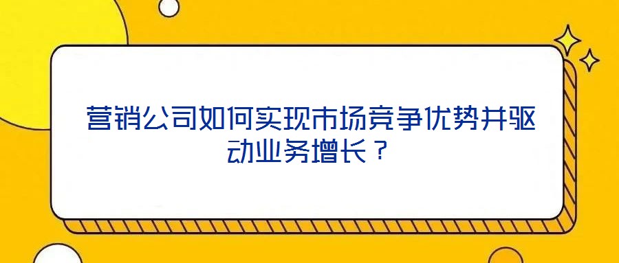 營銷公司如何實(shí)現(xiàn)市場競爭優(yōu)勢并驅(qū)動業(yè)務(wù)增長？