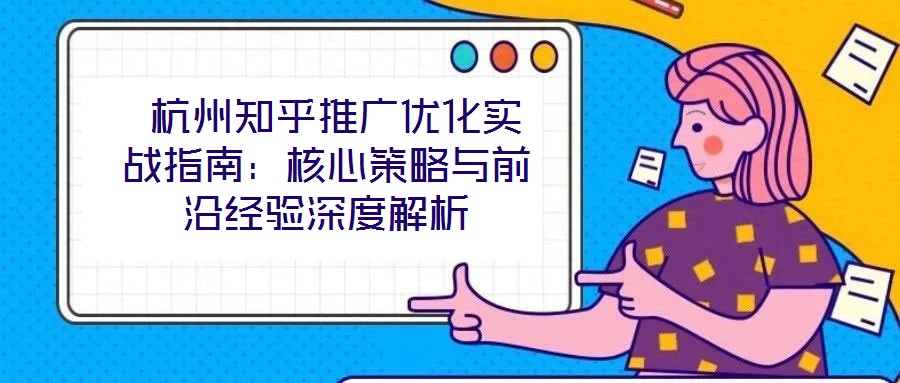  杭州知乎推廣優化實戰指南：核心策略與前沿經驗深度解析