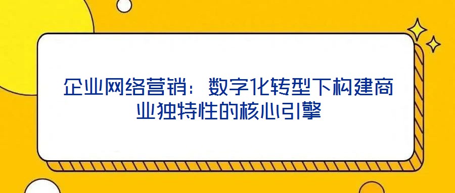 企業(yè)網(wǎng)絡(luò)營銷：數(shù)字化轉(zhuǎn)型下構(gòu)建商業(yè)獨(dú)特性的核心引擎