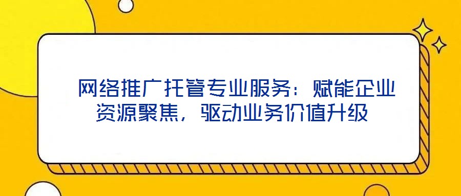  網絡推廣托管專業服務：賦能企業資源聚焦，驅動業務價值升級