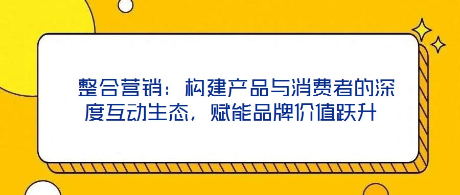  整合營銷：構建產(chǎn)品與消費者的深度互動生態(tài)，賦能品牌價值躍升