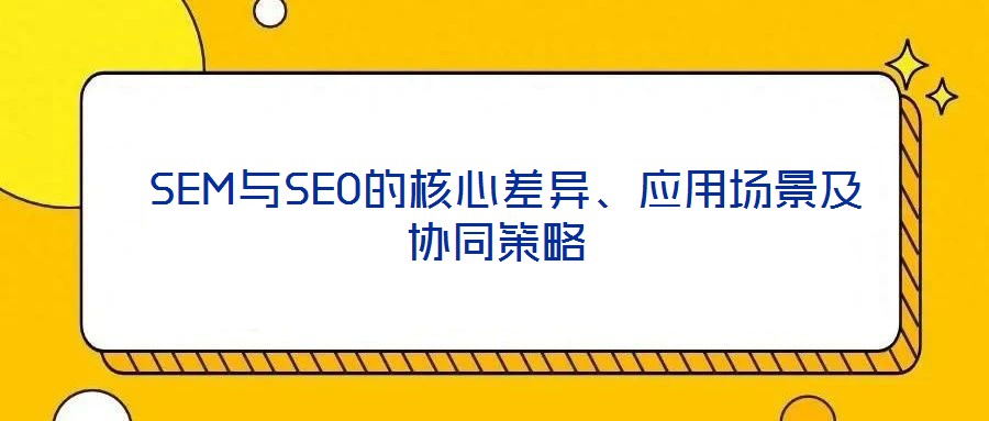  SEM與SEO的核心差異、應(yīng)用場景及協(xié)同策略