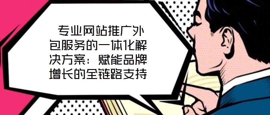  專業(yè)網(wǎng)站推廣外包服務(wù)的一體化解決方案：賦能品牌增長的全鏈路支持