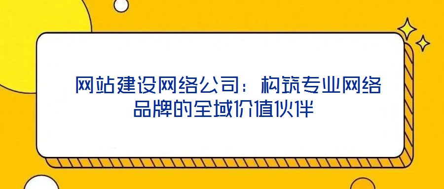  網(wǎng)站建設(shè)網(wǎng)絡(luò)公司：構(gòu)筑專業(yè)網(wǎng)絡(luò)品牌的全域價值伙伴